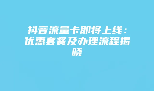 抖音流量卡即将上线：优惠套餐及办理流程揭晓