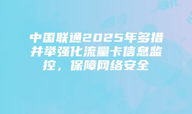 中国联通2025年多措并举强化流量卡信息监控，保障网络安全