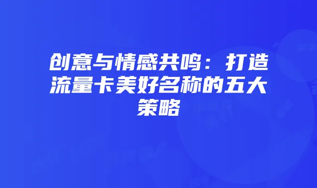 创意与情感共鸣:打造流量卡美好名称的五大策略
