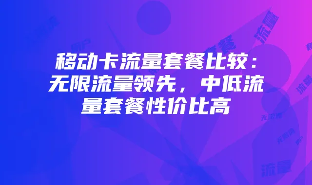 移动卡流量套餐比较:无限流量领先,中低流量套餐性价比高