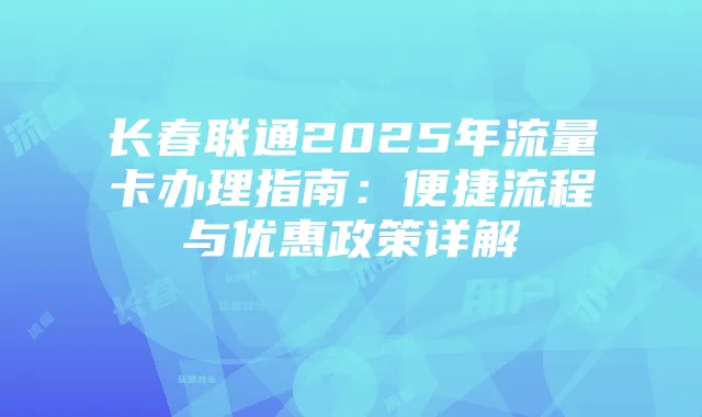 长春联通2025年流量卡办理指南:便捷流程与优惠政策详解