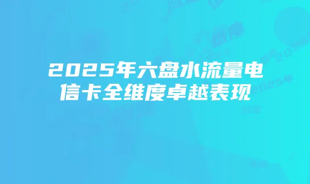 2025年六盘水流量电信卡全维度卓越表现