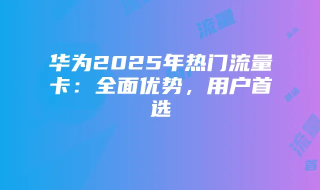 华为2025年热门流量卡：全面优势，用户首选