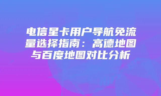 电信星卡用户导航免流量选择指南：高德地图与百度地图对比分析
