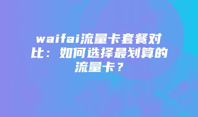 waifai流量卡套餐对比：如何选择最划算的流量卡？