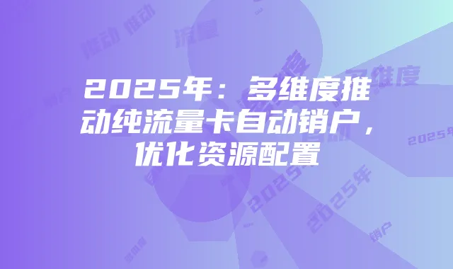 2025年：多维度推动纯流量卡自动销户，优化资源配置