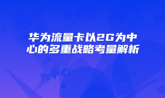 华为流量卡以2G为中心的多重战略考量解析