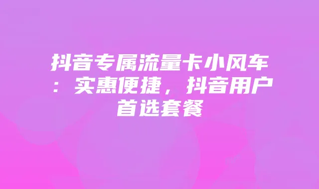 抖音专属流量卡小风车:实惠便捷,抖音用户首选套餐
