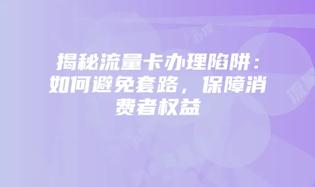 揭秘流量卡办理陷阱:如何避免套路,保障消费者权益