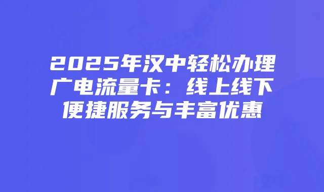 2025年汉中轻松办理广电流量卡:线上线下便捷服务与丰富优惠