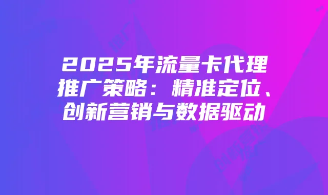 2025年流量卡代理推广策略:精准定位、创新营销与数据驱动