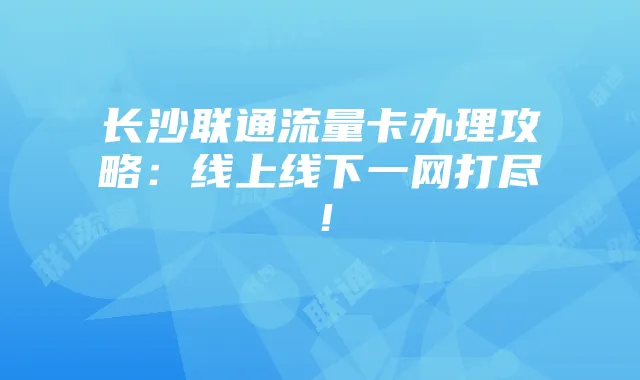 长沙联通流量卡办理攻略:线上线下一网打尽!