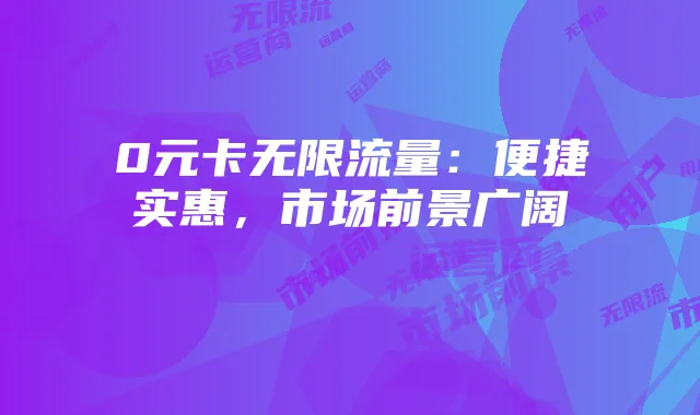 0元卡无限流量：便捷实惠，市场前景广阔