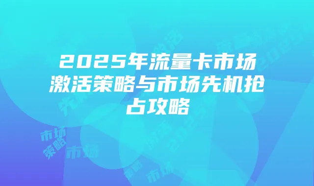 2025年流量卡市场激活策略与市场先机抢占攻略
