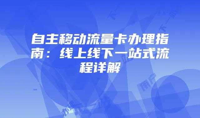 自主移动流量卡办理指南：线上线下一站式流程详解