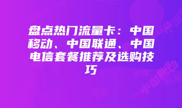 盘点热门流量卡：中国移动、中国联通、中国电信套餐推荐及选购技巧