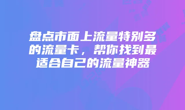 盘点市面上流量特别多的流量卡,帮你找到最适合自己的流量神器