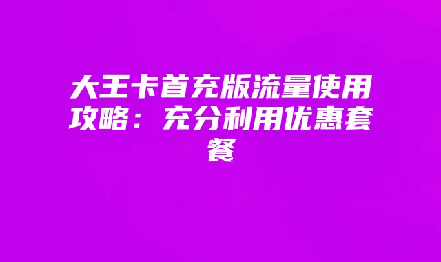 大王卡首充版流量使用攻略：充分利用优惠套餐