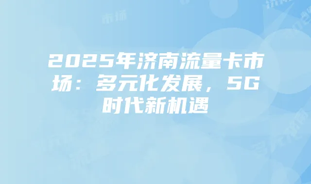 2025年济南流量卡市场：多元化发展，5G时代新机遇