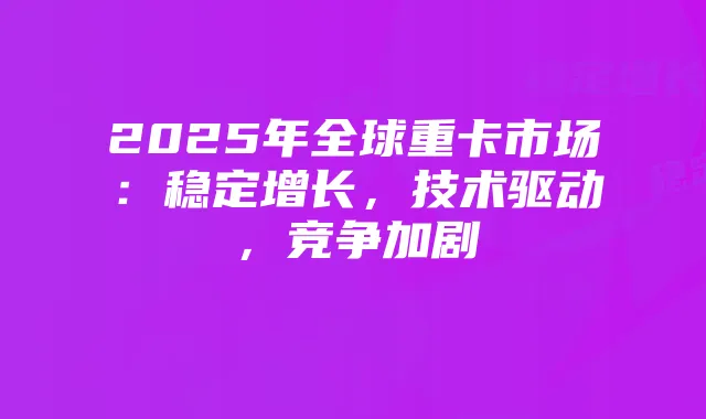 2025年全球重卡市场:稳定增长,技术驱动,竞争加剧