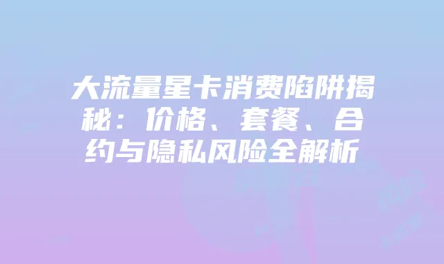 大流量星卡消费陷阱揭秘:价格、套餐、合约与隐私风险全解析