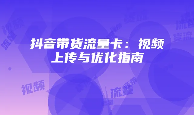 抖音带货流量卡:视频上传与优化指南