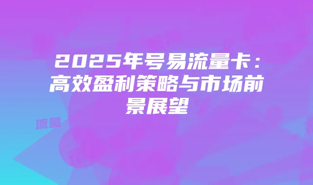 2025年号易流量卡：高效盈利策略与市场前景展望