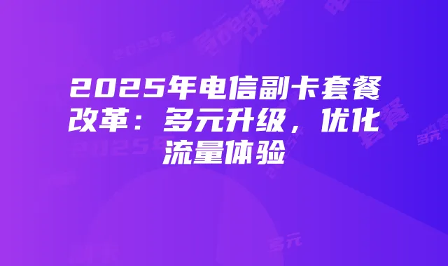 2025年电信副卡套餐改革:多元升级,优化流量体验