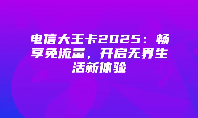 电信大王卡2025：畅享免流量，开启无界生活新体验