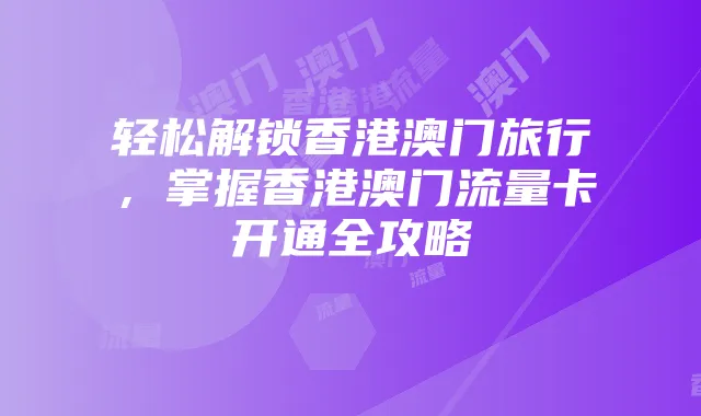 轻松解锁香港澳门旅行，掌握香港澳门流量卡开通全攻略
