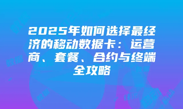 2025年如何选择最经济的移动数据卡:运营商、套餐、合约与终端全攻略