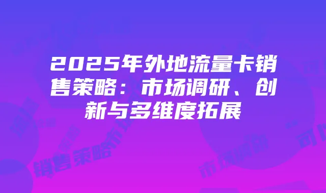 2025年外地流量卡销售策略：市场调研、创新与多维度拓展