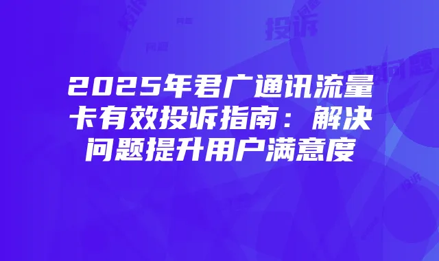 2025年君广通讯流量卡有效投诉指南:解决问题提升用户满意度