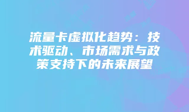 流量卡虚拟化趋势：技术驱动、市场需求与政策支持下的未来展望