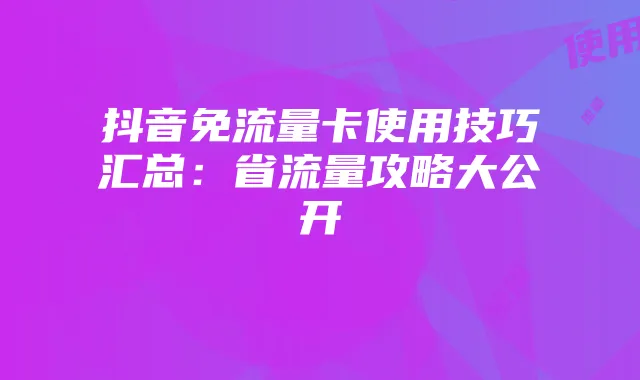 抖音免流量卡使用技巧汇总:省流量攻略大公开