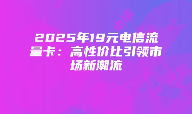 2025年19元电信流量卡：高性价比引领市场新潮流