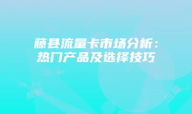藤县流量卡市场分析:热门产品及选择技巧
