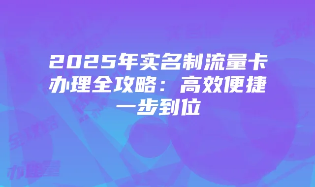 2025年实名制流量卡办理全攻略:高效便捷一步到位