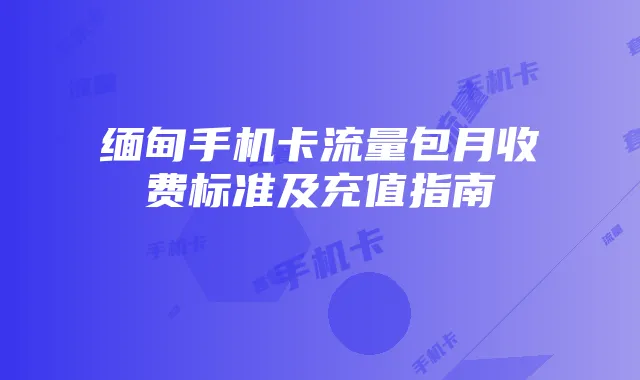 缅甸手机卡流量包月收费标准及充值指南