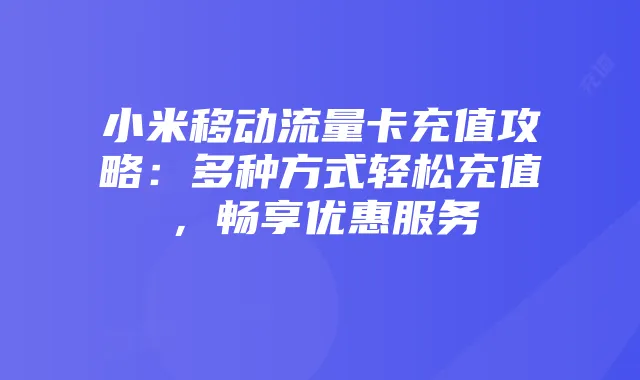 小米移动流量卡充值攻略：多种方式轻松充值，畅享优惠服务