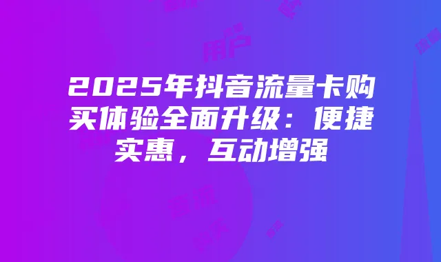 2025年抖音流量卡购买体验全面升级：便捷实惠，互动增强