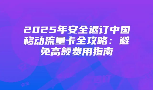 2025年安全退订中国移动流量卡全攻略:避免高额费用指南