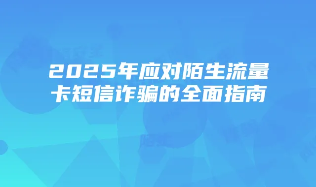 2025年应对陌生流量卡短信诈骗的全面指南