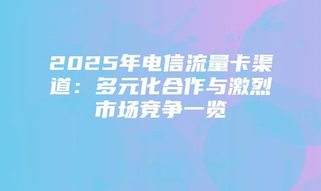 2025年电信流量卡渠道:多元化合作与激烈市场竞争一览
