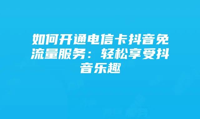 如何开通电信卡抖音免流量服务:轻松享受抖音乐趣