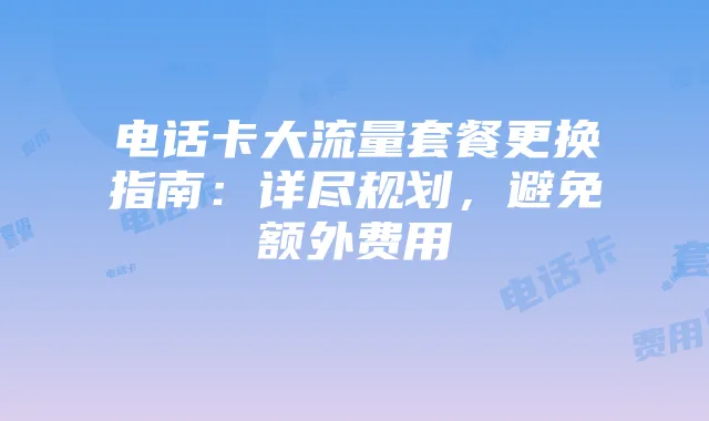 电话卡大流量套餐更换指南：详尽规划，避免额外费用