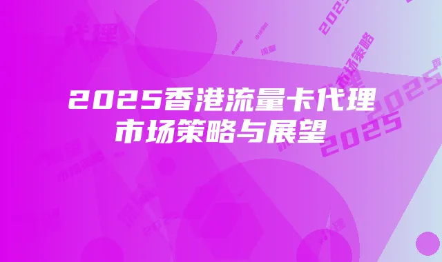 2025香港流量卡代理市场策略与展望