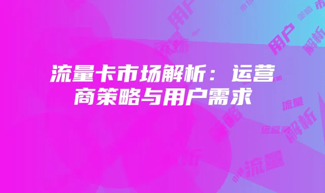 流量卡市场解析:运营商策略与用户需求