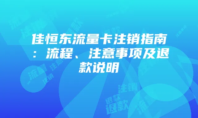 佳恒东流量卡注销指南:流程、注意事项及退款说明
