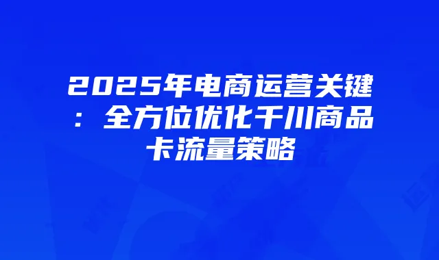 2025年电商运营关键：全方位优化千川商品卡流量策略